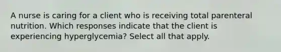 A nurse is caring for a client who is receiving total parenteral nutrition. Which responses indicate that the client is experiencing hyperglycemia? Select all that apply.