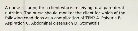 A nurse is caring for a client who is receiving total parenteral nutrition. The nurse should monitor the client for which of the following conditions as a complication of TPN? A. Polyuria B. Aspiration C. Abdominal distension D. Stomatitis