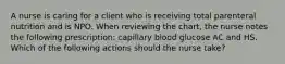 A nurse is caring for a client who is receiving total parenteral nutrition and is NPO. When reviewing the chart, the nurse notes the following prescription: capillary blood glucose AC and HS. Which of the following actions should the nurse take?