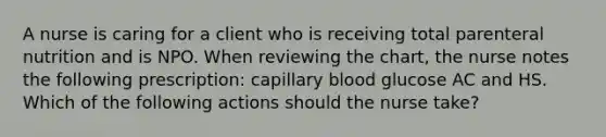 A nurse is caring for a client who is receiving total parenteral nutrition and is NPO. When reviewing the chart, the nurse notes the following prescription: capillary blood glucose AC and HS. Which of the following actions should the nurse take?