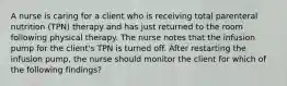 A nurse is caring for a client who is receiving total parenteral nutrition (TPN) therapy and has just returned to the room following physical therapy. The nurse notes that the infusion pump for the client's TPN is turned off. After restarting the infusion pump, the nurse should monitor the client for which of the following findings?