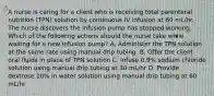 A nurse is caring for a client who is receiving total parenteral nutrition (TPN) solution by continuous IV infusion at 60 mL/hr. The nurse discovers the infusion pump has stopped working. Which of the following actions should the nurse take while waiting for a new infusion pump? A, Administer the TPN solution at the same rate using manual drip tubing. B. Offer the client oral fluids in place of TPN solution C. Infuse 0.9% sodium chloride solution using manual drip tubing at 30 mL/hr D. Provide dextrose 10% in water solution using manual drip tubing at 60 mL/hr