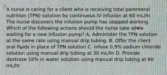 A nurse is caring for a client who is receiving total parenteral nutrition (TPN) solution by continuous IV infusion at 60 mL/hr. The nurse discovers the infusion pump has stopped working. Which of the following actions should the nurse take while waiting for a new infusion pump? A, Administer the TPN solution at the same rate using manual drip tubing. B. Offer the client oral fluids in place of TPN solution C. Infuse 0.9% sodium chloride solution using manual drip tubing at 30 mL/hr D. Provide dextrose 10% in water solution using manual drip tubing at 60 mL/hr