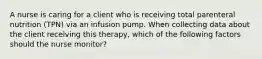 A nurse is caring for a client who is receiving total parenteral nutrition (TPN) via an infusion pump. When collecting data about the client receiving this therapy, which of the following factors should the nurse monitor?