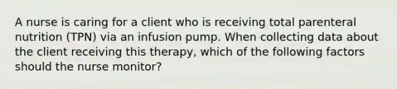 A nurse is caring for a client who is receiving total parenteral nutrition (TPN) via an infusion pump. When collecting data about the client receiving this therapy, which of the following factors should the nurse monitor?