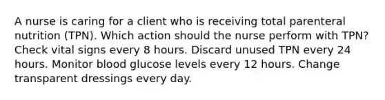 A nurse is caring for a client who is receiving total parenteral nutrition (TPN). Which action should the nurse perform with TPN? Check vital signs every 8 hours. Discard unused TPN every 24 hours. Monitor blood glucose levels every 12 hours. Change transparent dressings every day.