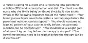 A nurse is caring for a client who is receiving total parenteral nutrition (TPN) and is prescribed an oral diet. The client asks the nurse why the TPN is being continued since he is now eating. Which of the following responses should the nurse make? - "Your blood glucose levels need to be within a normal range before the parenteral nutrition can be stopped" - "You should consume at least 60 percent of your calories orally before the parenteral nutrition can be discontinued" - "You should have a weight gain of at least 1 kg per day before the therapy is stopped" - "Your bowel movements need to be regular before the therapy can be discontinued"