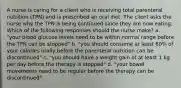 A nurse is caring for a client who is receiving total parenteral nutrition (TPN) and is prescribed an oral diet. The client asks the nurse why the TPN is being continued since they are now eating. Which of the following responses should the nurse make? a. "your blood glucose levels need to be within normal range before the TPN can be stopped" b. "you should consume at least 60% of your calories orally before the parenteral nutrition can be discontinued" c. "you should have a weight gain of at least 1 kg per day before the therapy is stopped" d. "your bowel movements need to be regular before the therapy can be discontinued"