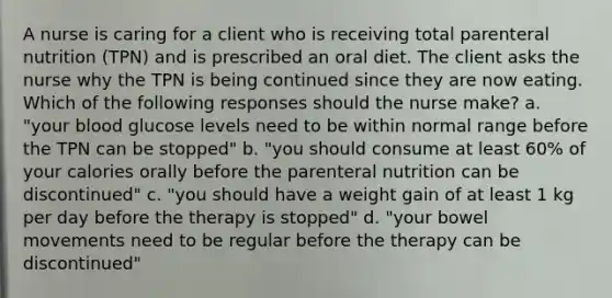 A nurse is caring for a client who is receiving total parenteral nutrition (TPN) and is prescribed an oral diet. The client asks the nurse why the TPN is being continued since they are now eating. Which of the following responses should the nurse make? a. "your blood glucose levels need to be within normal range before the TPN can be stopped" b. "you should consume at least 60% of your calories orally before the parenteral nutrition can be discontinued" c. "you should have a weight gain of at least 1 kg per day before the therapy is stopped" d. "your bowel movements need to be regular before the therapy can be discontinued"