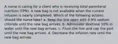 A nurse is caring for a client who is receiving total parenteral nutrition (TPN). A new bag is not available when the current infusion is nearly completed. Which of the following actions should the nurse take? a. Keep the line open with 0.9% sodium chloride until the new bag arrives. b. Administer dextrose 10% in water until the new bag arrives. c. Flush the line and cap the port until the new bag arrives. d. Decrease the infusion rate until the new bag arrives.