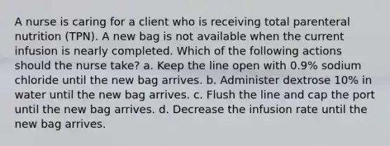 A nurse is caring for a client who is receiving total parenteral nutrition (TPN). A new bag is not available when the current infusion is nearly completed. Which of the following actions should the nurse take? a. Keep the line open with 0.9% sodium chloride until the new bag arrives. b. Administer dextrose 10% in water until the new bag arrives. c. Flush the line and cap the port until the new bag arrives. d. Decrease the infusion rate until the new bag arrives.