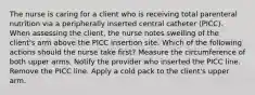 The nurse is caring for a client who is receiving total parenteral nutrition via a peripherally inserted central catheter (PICC). When assessing the client, the nurse notes swelling of the client's arm above the PICC insertion site. Which of the following actions should the nurse take first? Measure the circumference of both upper arms. Notify the provider who inserted the PICC line. Remove the PICC line. Apply a cold pack to the client's upper arm.