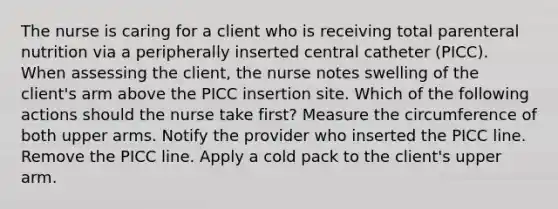 The nurse is caring for a client who is receiving total parenteral nutrition via a peripherally inserted central catheter (PICC). When assessing the client, the nurse notes swelling of the client's arm above the PICC insertion site. Which of the following actions should the nurse take first? Measure the circumference of both upper arms. Notify the provider who inserted the PICC line. Remove the PICC line. Apply a cold pack to the client's upper arm.