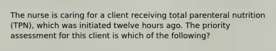 The nurse is caring for a client receiving total parenteral nutrition (TPN), which was initiated twelve hours ago. The priority assessment for this client is which of the following?