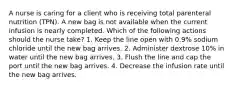 A nurse is caring for a client who is receiving total parenteral nutrition (TPN). A new bag is not available when the current infusion is nearly completed. Which of the following actions should the nurse take? 1. Keep the line open with 0.9% sodium chloride until the new bag arrives. 2. Administer dextrose 10% in water until the new bag arrives. 3. Flush the line and cap the port until the new bag arrives. 4. Decrease the infusion rate until the new bag arrives.