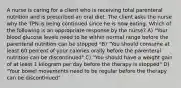 A nurse is caring for a client who is receiving total parenteral nutrition and is prescribed an oral diet. The client asks the nurse why the TPN is being continued since he is now eating. Which of the following is an appropriate response by the nurse? A) "Your blood glucose levels need to be within normal range before the parenteral nutrition can be stopped "B) "You should consume at least 60 percent of your calories orally before the parenteral nutrition can be discontinued" C) "You should have a weight gain of at least 1 kilogram per day before the therapy is stopped" D) "Your bowel movements need to be regular before the therapy can be discontinued"