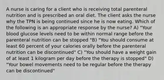 A nurse is caring for a client who is receiving total parenteral nutrition and is prescribed an oral diet. The client asks the nurse why the TPN is being continued since he is now eating. Which of the following is an appropriate response by the nurse? A) "Your blood glucose levels need to be within normal range before the parenteral nutrition can be stopped "B) "You should consume at least 60 percent of your calories orally before the parenteral nutrition can be discontinued" C) "You should have a weight gain of at least 1 kilogram per day before the therapy is stopped" D) "Your bowel movements need to be regular before the therapy can be discontinued"