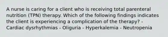 A nurse is caring for a client who is receiving total parenteral nutrition (TPN) therapy. Which of the following findings indicates the client is experiencing a complication of the therapy? - Cardiac dysrhythmias - Oliguria - Hyperkalemia - Neutropenia