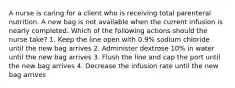 A nurse is caring for a client who is receiving total parenteral nutrition. A new bag is not available when the current infusion is nearly completed. Which of the following actions should the nurse take? 1. Keep the line open with 0.9% sodium chloride until the new bag arrives 2. Administer dextrose 10% in water until the new bag arrives 3. Flush the line and cap the port until the new bag arrives 4. Decrease the infusion rate until the new bag arrives