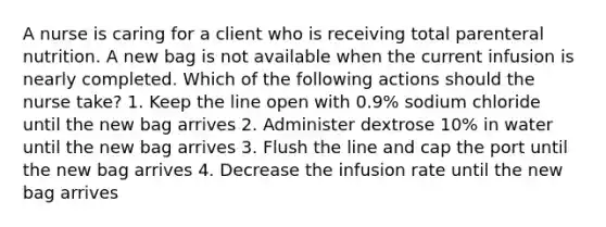 A nurse is caring for a client who is receiving total parenteral nutrition. A new bag is not available when the current infusion is nearly completed. Which of the following actions should the nurse take? 1. Keep the line open with 0.9% sodium chloride until the new bag arrives 2. Administer dextrose 10% in water until the new bag arrives 3. Flush the line and cap the port until the new bag arrives 4. Decrease the infusion rate until the new bag arrives