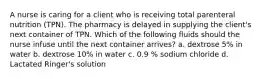 A nurse is caring for a client who is receiving total parenteral nutrition (TPN). The pharmacy is delayed in supplying the client's next container of TPN. Which of the following fluids should the nurse infuse until the next container arrives? a. dextrose 5% in water b. dextrose 10% in water c. 0.9 % sodium chloride d. Lactated Ringer's solution