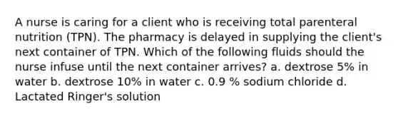 A nurse is caring for a client who is receiving total parenteral nutrition (TPN). The pharmacy is delayed in supplying the client's next container of TPN. Which of the following fluids should the nurse infuse until the next container arrives? a. dextrose 5% in water b. dextrose 10% in water c. 0.9 % sodium chloride d. Lactated Ringer's solution