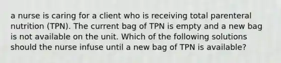 a nurse is caring for a client who is receiving total parenteral nutrition (TPN). The current bag of TPN is empty and a new bag is not available on the unit. Which of the following solutions should the nurse infuse until a new bag of TPN is available?