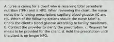 A nurse is caring for a client who is receiving total parenteral nutrition (TPN) and is NPO. When reviewing the chart, the nurse notes the following prescription: capillary blood glucose AC and HS. Which of the following actions should the nurse take? a. Check the client's blood glucose according to facility mealtimes. b. Contact the provider to clarify the prescription. c. Request for meals to be provided for the client. d. Hold the prescription until the client is no longer NPO.