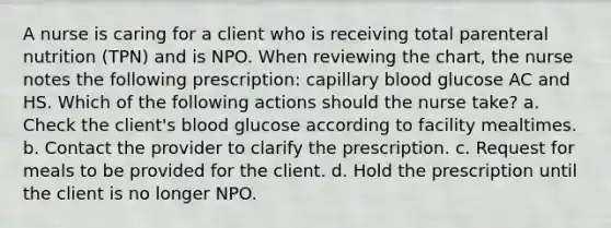 A nurse is caring for a client who is receiving total parenteral nutrition (TPN) and is NPO. When reviewing the chart, the nurse notes the following prescription: capillary blood glucose AC and HS. Which of the following actions should the nurse take? a. Check the client's blood glucose according to facility mealtimes. b. Contact the provider to clarify the prescription. c. Request for meals to be provided for the client. d. Hold the prescription until the client is no longer NPO.