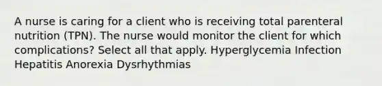 A nurse is caring for a client who is receiving total parenteral nutrition (TPN). The nurse would monitor the client for which complications? Select all that apply. Hyperglycemia Infection Hepatitis Anorexia Dysrhythmias