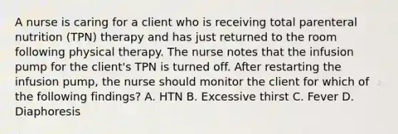 A nurse is caring for a client who is receiving total parenteral nutrition (TPN) therapy and has just returned to the room following physical therapy. The nurse notes that the infusion pump for the client's TPN is turned off. After restarting the infusion pump, the nurse should monitor the client for which of the following findings? A. HTN B. Excessive thirst C. Fever D. Diaphoresis