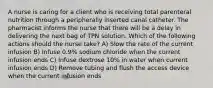 A nurse is caring for a client who is receiving total parenteral nutrition through a peripherally inserted canal catheter. The pharmacist informs the nurse that there will be a delay in delivering the next bag of TPN solution. Which of the following actions should the nurse take? A) Slow the rate of the current infusion B) Infuse 0.9% sodium chloride when the current infusion ends C) Infuse dextrose 10% in water when current infusion ends D) Remove tubing and flush the access device when the current infusion ends