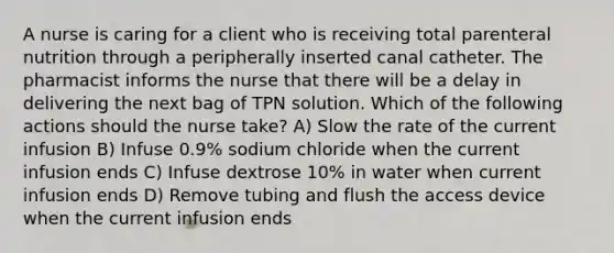 A nurse is caring for a client who is receiving total parenteral nutrition through a peripherally inserted canal catheter. The pharmacist informs the nurse that there will be a delay in delivering the next bag of TPN solution. Which of the following actions should the nurse take? A) Slow the rate of the current infusion B) Infuse 0.9% sodium chloride when the current infusion ends C) Infuse dextrose 10% in water when current infusion ends D) Remove tubing and flush the access device when the current infusion ends