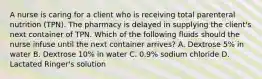 A nurse is caring for a client who is receiving total parenteral nutrition (TPN). The pharmacy is delayed in supplying the client's next container of TPN. Which of the following fluids should the nurse infuse until the next container arrives? A. Dextrose 5% in water B. Dextrose 10% in water C. 0.9% sodium chloride D. Lactated Ringer's solution