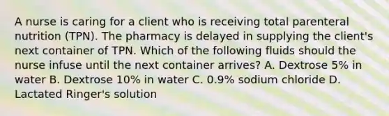 A nurse is caring for a client who is receiving total parenteral nutrition (TPN). The pharmacy is delayed in supplying the client's next container of TPN. Which of the following fluids should the nurse infuse until the next container arrives? A. Dextrose 5% in water B. Dextrose 10% in water C. 0.9% sodium chloride D. Lactated Ringer's solution