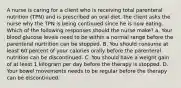 A nurse is caring for a client who is receiving total parenteral nutrition (TPN) and is prescribed an oral diet. the client asks the nurse why the TPN is being continued since he is now eating. Which of the following responses should the nurse make? a. Your blood glucose levels need to be within a normal range before the parenteral nurtrition can be stopped. B. You should consume at least 60 percent of your calories orally before the parenteral nutrition can be discontinued. C. You should have a weight gain of at least 1 kilogram per day before the therapy is stopped. D. Your bowel movements needs to be regular before the therapy can be discontinued.