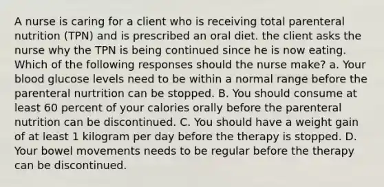 A nurse is caring for a client who is receiving total parenteral nutrition (TPN) and is prescribed an oral diet. the client asks the nurse why the TPN is being continued since he is now eating. Which of the following responses should the nurse make? a. Your blood glucose levels need to be within a normal range before the parenteral nurtrition can be stopped. B. You should consume at least 60 percent of your calories orally before the parenteral nutrition can be discontinued. C. You should have a weight gain of at least 1 kilogram per day before the therapy is stopped. D. Your bowel movements needs to be regular before the therapy can be discontinued.