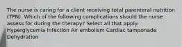 The nurse is caring for a client receiving total parenteral nutrition (TPN). Which of the following complications should the nurse assess for during the therapy? Select all that apply. Hyperglycemia Infection Air embolism Cardiac tamponade Dehydration