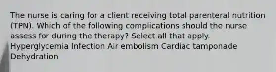 The nurse is caring for a client receiving total parenteral nutrition (TPN). Which of the following complications should the nurse assess for during the therapy? Select all that apply. Hyperglycemia Infection Air embolism Cardiac tamponade Dehydration