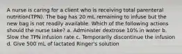 A nurse is caring for a client who is receiving total parenteral nutrition(TPN). The bag has 20 mL remaining to infuse but the new bag is not readily available. Which of the following actions should the nurse take? a. Administer dextrose 10% in water b. Slow the TPN infusion rate c. Temporarily discontinue the infusion d. Give 500 mL of lactated Ringer's solution