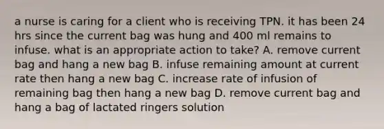 a nurse is caring for a client who is receiving TPN. it has been 24 hrs since the current bag was hung and 400 ml remains to infuse. what is an appropriate action to take? A. remove current bag and hang a new bag B. infuse remaining amount at current rate then hang a new bag C. increase rate of infusion of remaining bag then hang a new bag D. remove current bag and hang a bag of lactated ringers solution