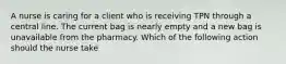 A nurse is caring for a client who is receiving TPN through a central line. The current bag is nearly empty and a new bag is unavailable from the pharmacy. Which of the following action should the nurse take