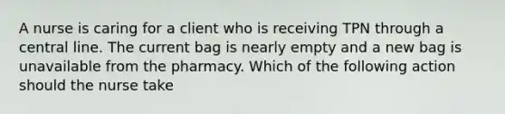 A nurse is caring for a client who is receiving TPN through a central line. The current bag is nearly empty and a new bag is unavailable from the pharmacy. Which of the following action should the nurse take