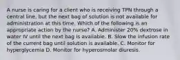 A nurse is caring for a client who is receiving TPN through a central line, but the next bag of solution is not available for administration at this time. Which of the following is an appropriate action by the nurse? A. Administer 20% dextrose in water IV until the next bag is available. B. Slow the infusion rate of the current bag until solution is available. C. Monitor for hyperglycemia D. Monitor for hyperosmolar diuresis.