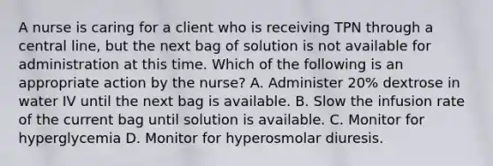 A nurse is caring for a client who is receiving TPN through a central line, but the next bag of solution is not available for administration at this time. Which of the following is an appropriate action by the nurse? A. Administer 20% dextrose in water IV until the next bag is available. B. Slow the infusion rate of the current bag until solution is available. C. Monitor for hyperglycemia D. Monitor for hyperosmolar diuresis.