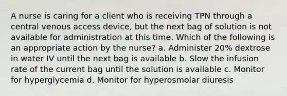 A nurse is caring for a client who is receiving TPN through a central venous access device, but the next bag of solution is not available for administration at this time. Which of the following is an appropriate action by the nurse? a. Administer 20% dextrose in water IV until the next bag is available b. Slow the infusion rate of the current bag until the solution is available c. Monitor for hyperglycemia d. Monitor for hyperosmolar diuresis