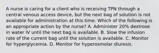 A nurse is caring for a client who is receiving TPN through a central venous access device, but the next bag of solution is not available for administration at this time. Which of the following is an appropriate action by the nurse? A. Administer 20% dextrose in water IV until the next bag is available. B. Slow the infusion rate of the current bag until the solution is available. C. Monitor for hyperglycemia. D. Monitor for hyperosmolar diuresis.