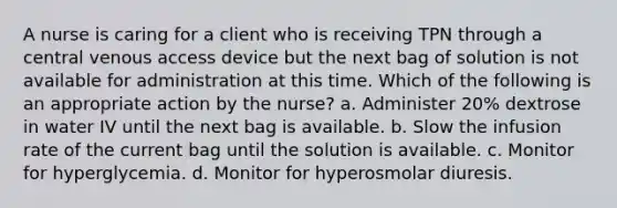 A nurse is caring for a client who is receiving TPN through a central venous access device but the next bag of solution is not available for administration at this time. Which of the following is an appropriate action by the nurse? a. Administer 20% dextrose in water IV until the next bag is available. b. Slow the infusion rate of the current bag until the solution is available. c. Monitor for hyperglycemia. d. Monitor for hyperosmolar diuresis.