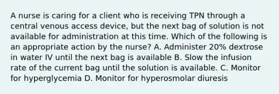 A nurse is caring for a client who is receiving TPN through a central venous access device, but the next bag of solution is not available for administration at this time. Which of the following is an appropriate action by the nurse? A. Administer 20% dextrose in water IV until the next bag is available B. Slow the infusion rate of the current bag until the solution is available. C. Monitor for hyperglycemia D. Monitor for hyperosmolar diuresis