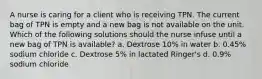 A nurse is caring for a client who is receiving TPN. The current bag of TPN is empty and a new bag is not available on the unit. Which of the following solutions should the nurse infuse until a new bag of TPN is available? a. Dextrose 10% in water b. 0.45% sodium chloride c. Dextrose 5% in lactated Ringer's d. 0.9% sodium chloride